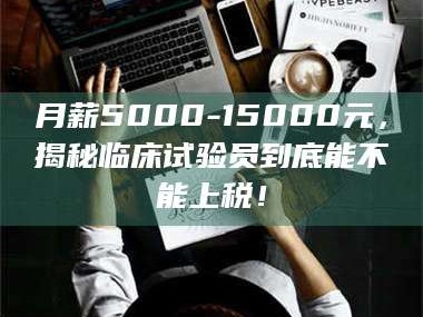 渑池月薪5000-15000元，揭秘临床试验员到底能不能上税！