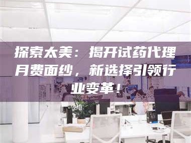 渑池探索太美：揭开试药代理月费面纱，新选择引领行业变革！