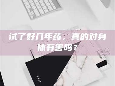 渑池试了好几年药，真的对身体有害吗？