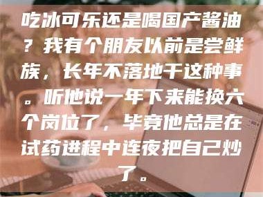 渑池吃冰可乐还是喝国产酱油？我有个朋友以前是尝鲜族，长年不落地干这种事。听他说一年下来能换六个岗位了，毕竟他总是在试药进程中连夜把自己炒了。