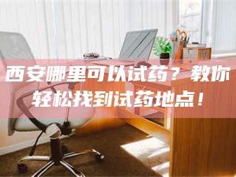 渑池西安哪里可以试药？教你轻松找到试药地点！