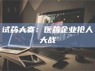 渑池试药大赛：医药企业抢人大战