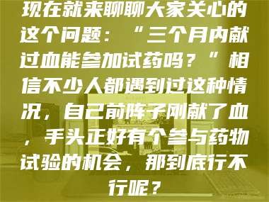 渑池现在就来聊聊大家关心的这个问题：“三个月内献过血能参加试药吗？”相信不少人都遇到过这种情况，自己前阵子刚献了血，手头正好有个参与药物试验的机会，那到底行不行呢？