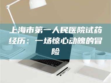 渑池上海市第一人民医院试药经历：一场惊心动魄的冒险