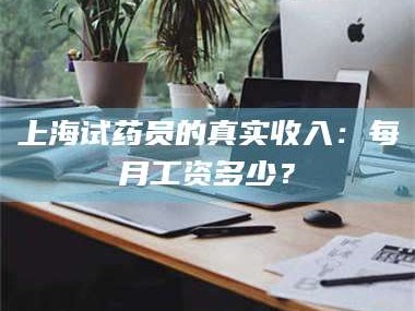 渑池上海试药员的真实收入：每月工资多少？