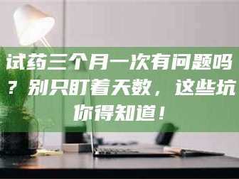 渑池试药三个月一次有问题吗？别只盯着天数，这些坑你得知道！