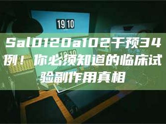 渑池Sal0120a102干预34例！你必须知道的临床试验副作用真相