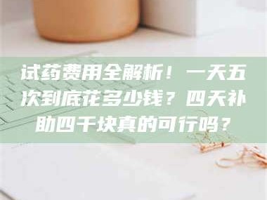 渑池试药费用全解析！一天五次到底花多少钱？四天补助四千块真的可行吗？