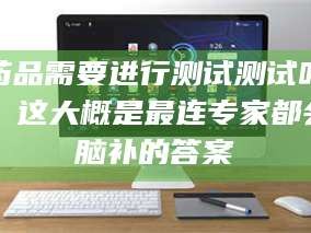 渑池药品需要进行测试测试吗？这大概是最连专家都会脑补的答案