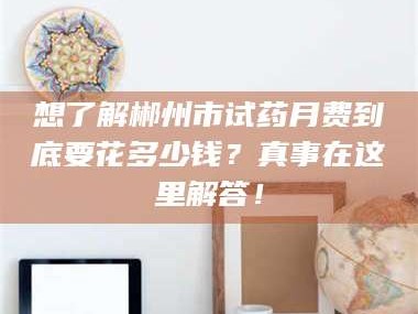 渑池想了解郴州市试药月费到底要花多少钱？真事在这里解答！