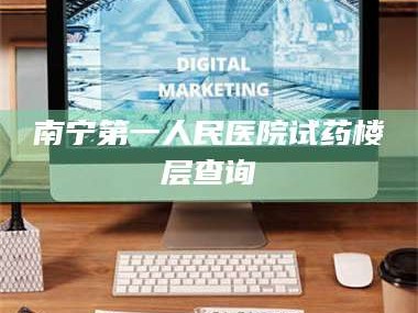 渑池南宁第一人民医院试药楼层查询