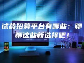 渑池试药招募平台有哪些：聊聊这些新选择吧！
