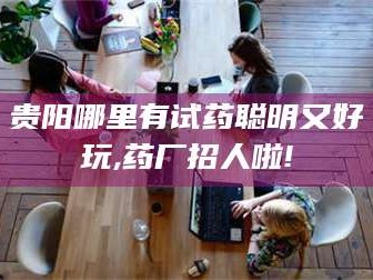 渑池贵阳哪里有试药聪明又好玩,药厂招人啦!