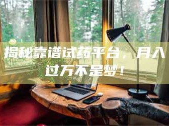 渑池揭秘靠谱试药平台，月入过万不是梦！