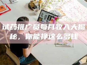 渑池试药推广员每月收入大揭秘，你能挣这么多钱