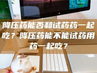 渑池降压药能否和试药药一起吃？降压药能不能试药用药一起吃？