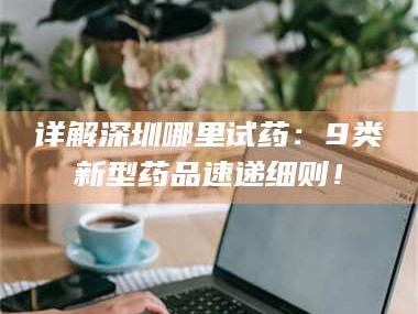渑池详解深圳哪里试药：9类新型药品速递细则！