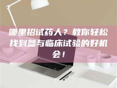 渑池哪里招试药人？教你轻松找到参与临床试验的好机会！