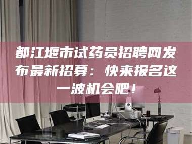渑池都江堰市试药员招聘网发布最新招募：快来报名这一波机会吧！