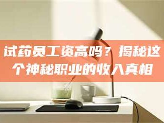渑池试药员工资高吗？揭秘这个神秘职业的收入真相