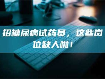 渑池招糖尿病试药员，这些岗位缺人啦！