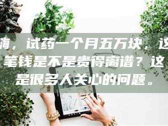 渑池嗨，试药一个月五万块，这笔钱是不是贵得离谱？这是很多人关心的问题。