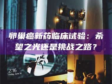 渑池卵巢癌新药临床试验：希望之光还是挑战之路？