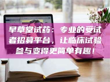 渑池早草堂试药：专业的受试者招募平台，让临床试验参与变得更简单有趣！