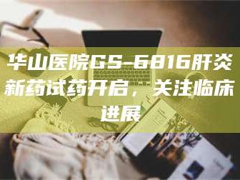 渑池华山医院GS-6816肝炎新药试药开启，关注临床进展