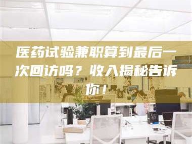 渑池医药试验兼职算到最后一次回访吗？收入揭秘告诉你！