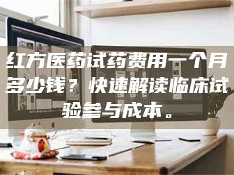 渑池红方医药试药费用一个月多少钱？快速解读临床试验参与成本。