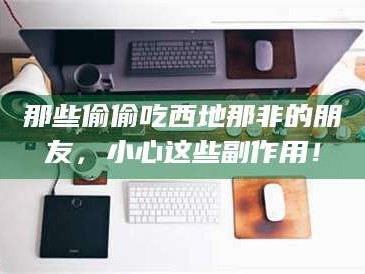 渑池那些偷偷吃西地那非的朋友，小心这些副作用！