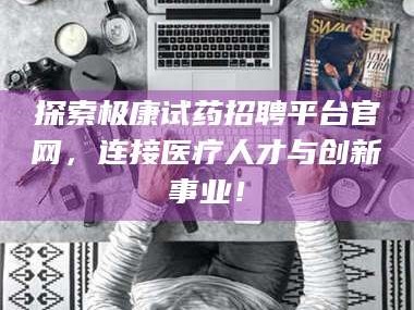渑池探索极康试药招聘平台官网，连接医疗人才与创新事业！