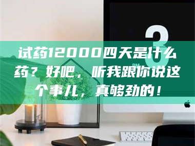 渑池试药12000四天是什么药？好吧，听我跟你说这个事儿，真够劲的！