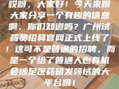 渑池哎呀，大家好！今天来跟大家分享一个有趣的信息啊，你们知道吗？广州试药员招募官网正式上线了！这可不是普通的招聘，而是一个给了普通人也有机会涉足医药研发领域的大平台哦！