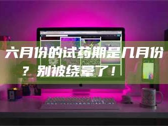 渑池六月份的试药期是几月份？别被绕晕了！😌