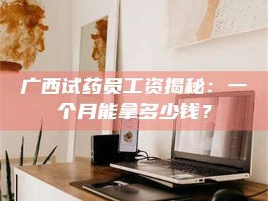 渑池广西试药员工资揭秘：一个月能拿多少钱？