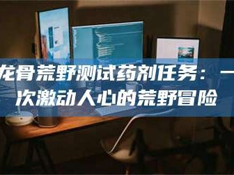 渑池龙骨荒野测试药剂任务：一次激动人心的荒野冒险