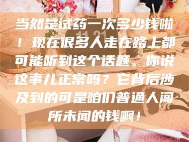 渑池当然是试药一次多少钱啦！现在很多人走在路上都可能听到这个话题。你说这事儿正常吗？它背后涉及到的可是咱们普通人闻所未闻的钱啊！