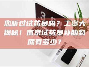 渑池您听过试药员吗？工资大揭秘！南京试药员补助到底有多少？