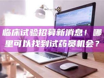 渑池临床试验招募新消息！哪里可以找到试药员机会？