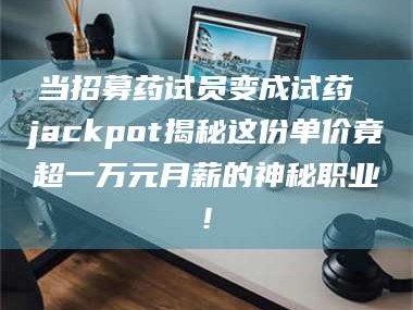 渑池当招募药试员变成试药 jackpot揭秘这份单价竟超一万元月薪的神秘职业!