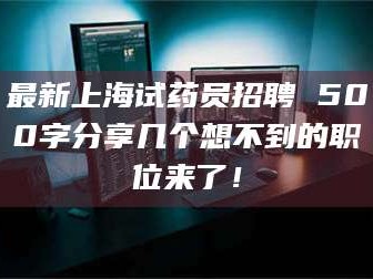 渑池最新上海试药员招聘 500字分享几个想不到的职位来了！