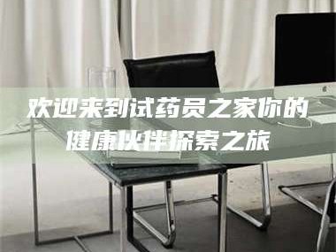 渑池欢迎来到试药员之家你的健康伙伴探索之旅