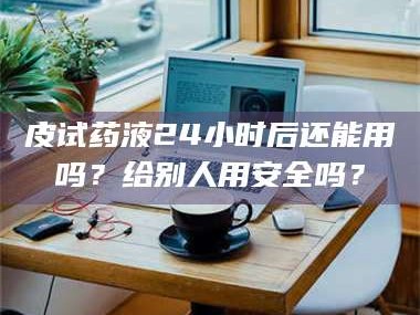 渑池皮试药液24小时后还能用吗？给别人用安全吗？