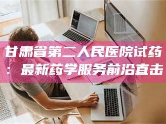 渑池甘肃省第二人民医院试药：最新药学服务前沿直击