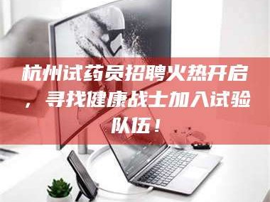 渑池杭州试药员招聘火热开启，寻找健康战士加入试验队伍！