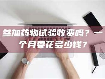 渑池参加药物试验收费吗？一个月要花多少钱？