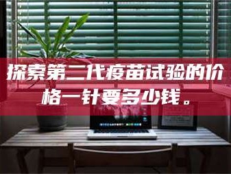 渑池探索第二代疫苗试验的价格一针要多少钱。