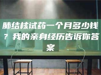 渑池肺结核试药一个月多少钱？我的亲身经历告诉你答案